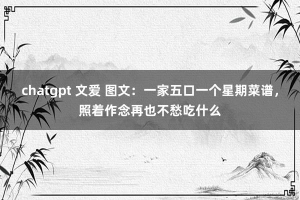 chatgpt 文爱 图文：一家五口一个星期菜谱，照着作念再也不愁吃什么