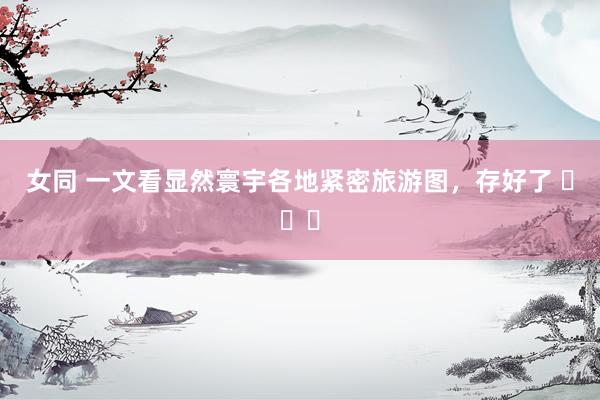 女同 一文看显然寰宇各地紧密旅游图，存好了 ​​​