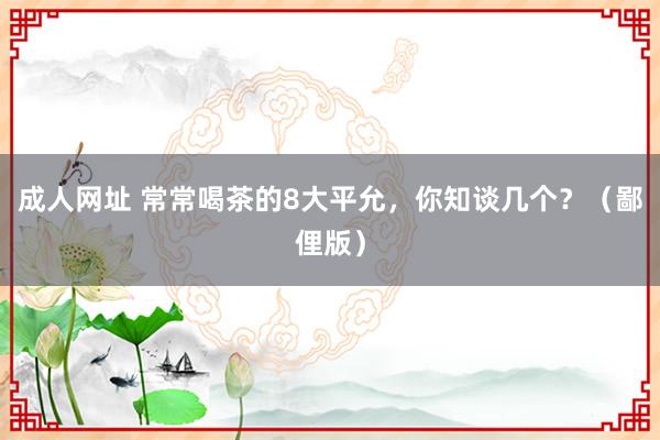 成人网址 常常喝茶的8大平允，你知谈几个？（鄙俚版）