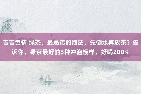 吉吉色情 绿茶，最忌讳的泡法，先倒水再放茶？告诉你，绿茶最好的3种冲泡模样，好喝200%