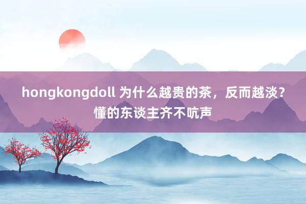 hongkongdoll 为什么越贵的茶，反而越淡？懂的东谈主齐不吭声