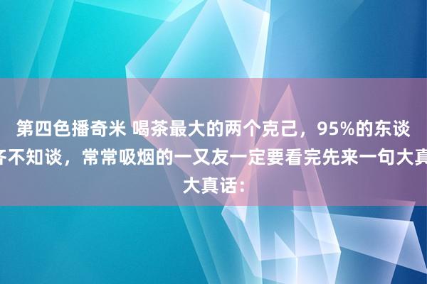 第四色播奇米 喝茶最大的两个克己，95%的东谈主齐不知谈，常常吸烟的一又友一定要看完先来一句大真话：
