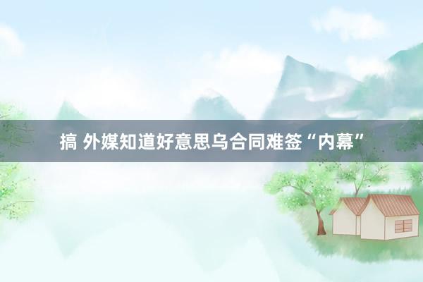 搞 外媒知道好意思乌合同难签“内幕”