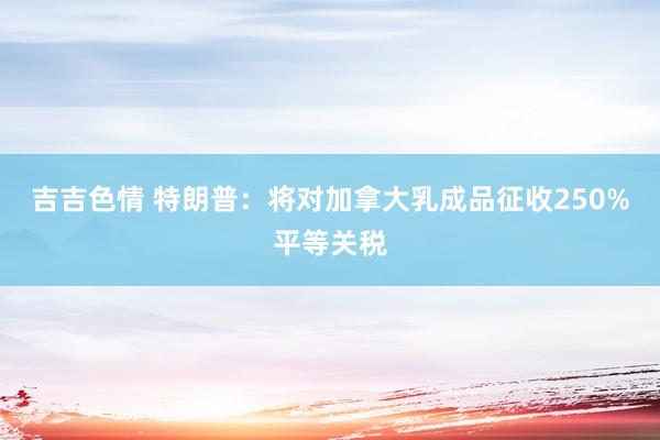 吉吉色情 特朗普：将对加拿大乳成品征收250%平等关税