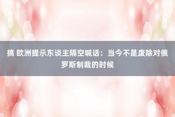 搞 欧洲提示东谈主隔空喊话：当今不是废除对俄罗斯制裁的时候