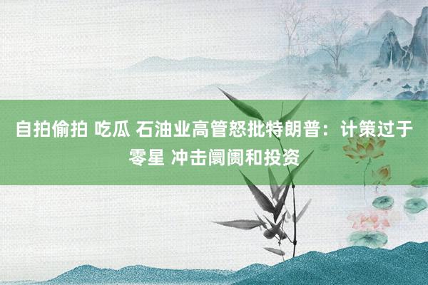 自拍偷拍 吃瓜 石油业高管怒批特朗普：计策过于零星 冲击阛阓和投资