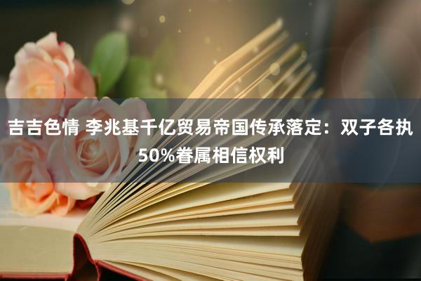 吉吉色情 李兆基千亿贸易帝国传承落定：双子各执50%眷属相信权利