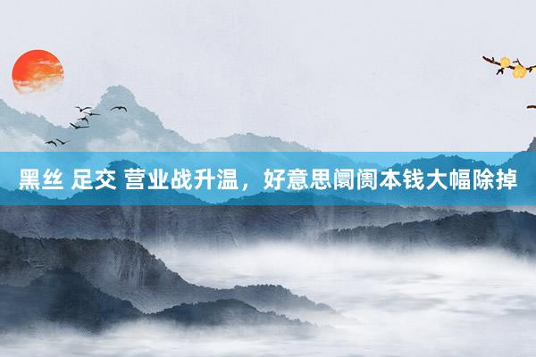 黑丝 足交 营业战升温，好意思阛阓本钱大幅除掉
